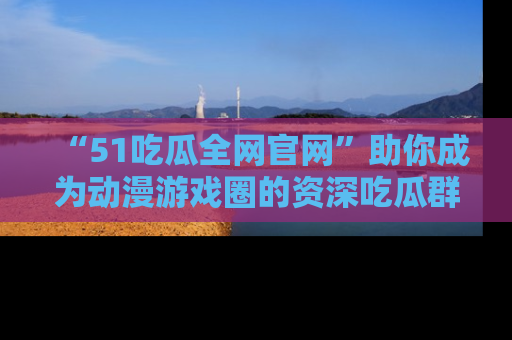 “51吃瓜全网官网”助你成为动漫游戏圈的资深吃瓜群众！
