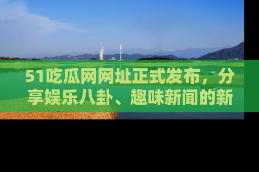51吃瓜网网址正式发布，分享娱乐八卦、趣味新闻的新平台