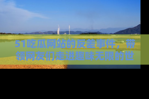 51吃瓜网站的反差事件，带领网友们走进趣味无限的世界