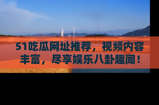 51吃瓜网址推荐，视频内容丰富，尽享娱乐八卦趣闻！