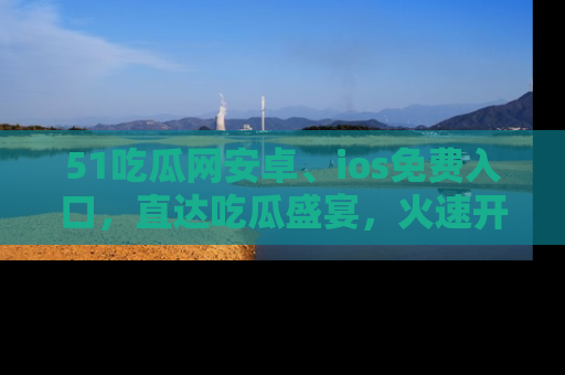 51吃瓜网安卓、ios免费入口，直达吃瓜盛宴，火速开启线上体验！