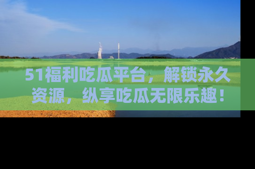 51福利吃瓜平台，解锁永久资源，纵享吃瓜无限乐趣！