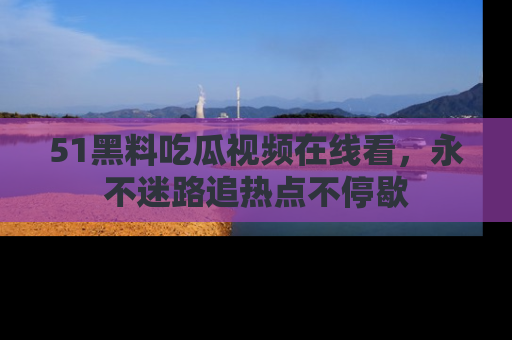 51黑料吃瓜视频在线看，永不迷路追热点不停歇