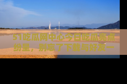 51吃瓜网中心今日吃瓜亮点纷呈，别忘了下载与好友一同分享！