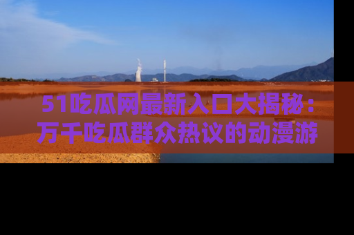 51吃瓜网最新入口大揭秘：万千吃瓜群众热议的动漫游戏事件