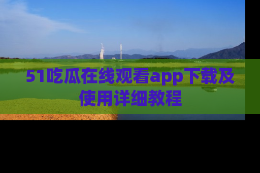 51吃瓜在线观看app下载及使用详细教程