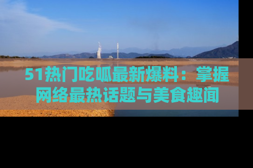 51热门吃呱最新爆料：掌握网络最热话题与美食趣闻