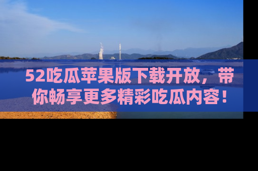 52吃瓜苹果版下载开放，带你畅享更多精彩吃瓜内容！