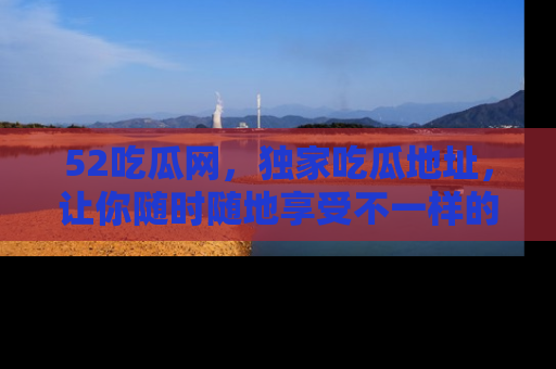 52吃瓜网，独家吃瓜地址，让你随时随地享受不一样的观看体验！