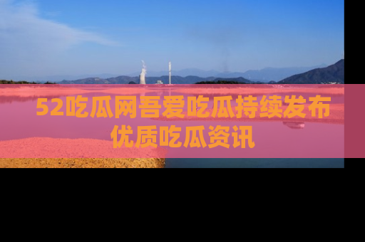 52吃瓜网吾爱吃瓜持续发布优质吃瓜资讯