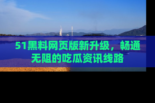 51黑料网页版新升级，畅通无阻的吃瓜资讯线路