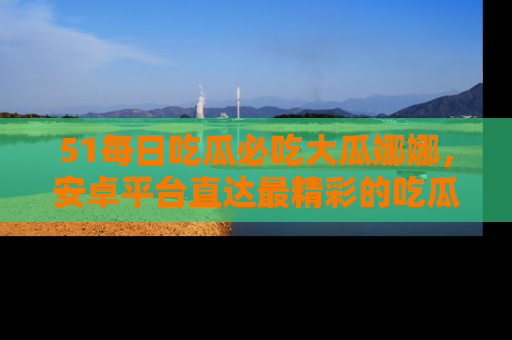 51每日吃瓜必吃大瓜娜娜，安卓平台直达最精彩的吃瓜内容。