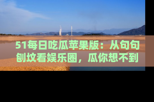 51每日吃瓜苹果版：从句句刨坟看娱乐圈，瓜你想不到的精彩纷呈！