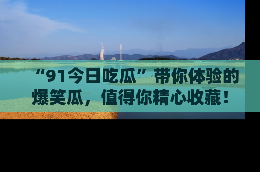 “91今日吃瓜”带你体验的爆笑瓜，值得你精心收藏！