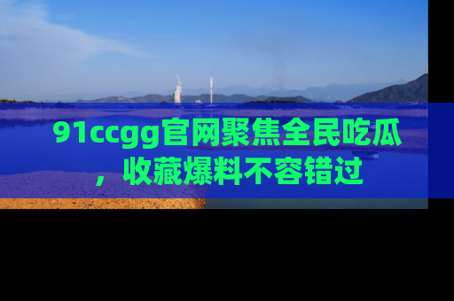 91ccgg官网聚焦全民吃瓜，收藏爆料不容错过