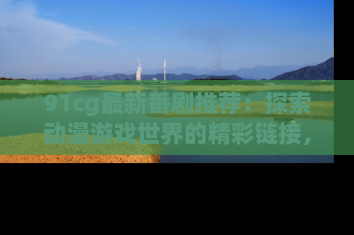 91cg最新番剧推荐：探索动漫游戏世界的精彩链接，尽在此处！