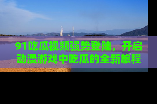 91吃瓜视频强势登陆,开启动漫游戏中吃瓜的全新旅程!