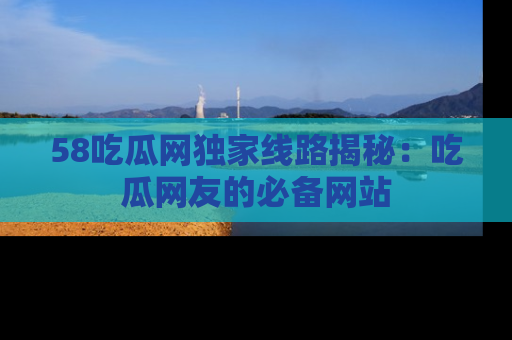 58吃瓜网独家线路揭秘：吃瓜网友的必备网站