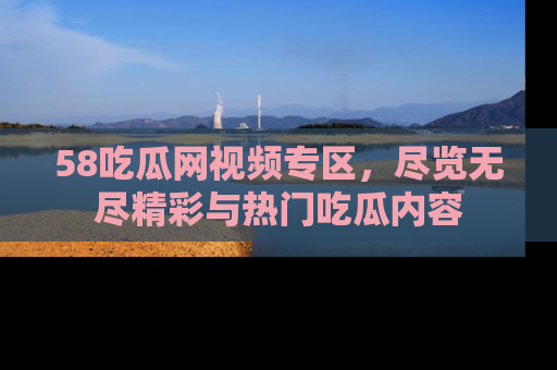 58吃瓜网视频专区，尽览无尽精彩与热门吃瓜内容