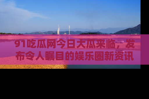 91吃瓜网今日大瓜来临,发布令人瞩目的娱乐圈新资讯!