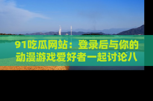 91吃瓜网站:登录后与你的动漫游戏爱好者一起讨论八卦!