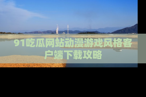 91吃瓜网站动漫游戏风格客户端下载攻略