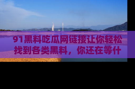 91黑料吃瓜网链接让你轻松找到各类黑料，你还在等什么呢？