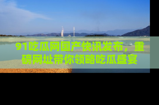 91吃瓜网国产快讯发布,重磅网址带你领略吃瓜盛宴