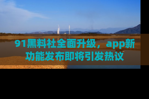91黑料社全面升级，app新功能发布即将引发热议
