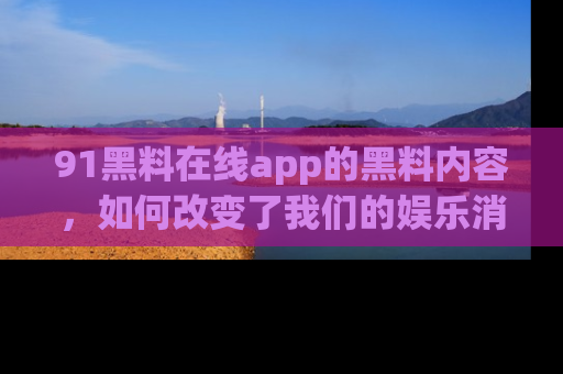 91黑料在线app的黑料内容，如何改变了我们的娱乐消费习惯？