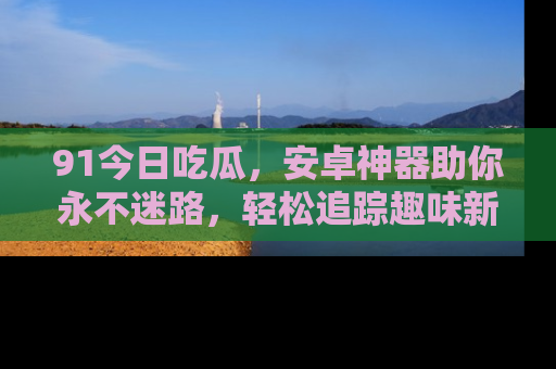 91今日吃瓜,安卓神器助你永不迷路,轻松追踪趣味新闻!
