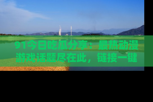91今日吃瓜分享：最热动漫游戏话题尽在此，链接一键畅游！