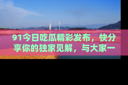 91今日吃瓜精彩发布,快分享你的独家见解,与大家一起讨论吧!