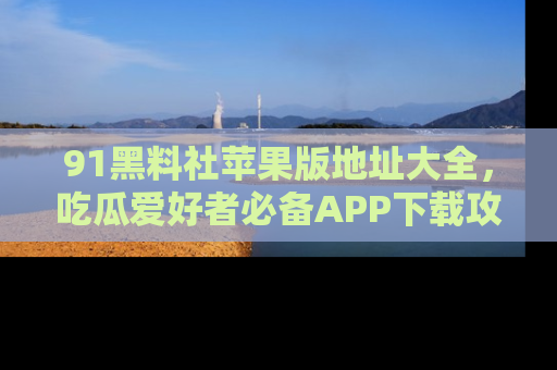 91黑料社苹果版地址大全，吃瓜爱好者必备APP下载攻略