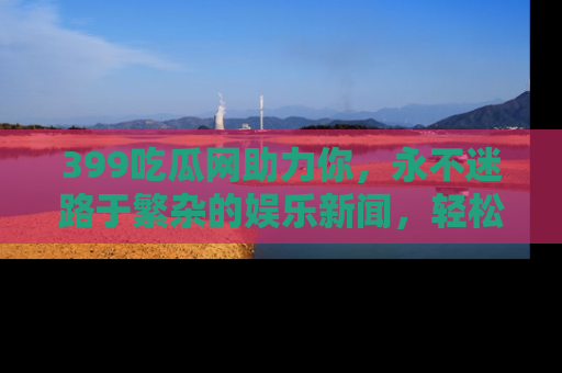 399吃瓜网助力你，永不迷路于繁杂的娱乐新闻，轻松追踪热点！