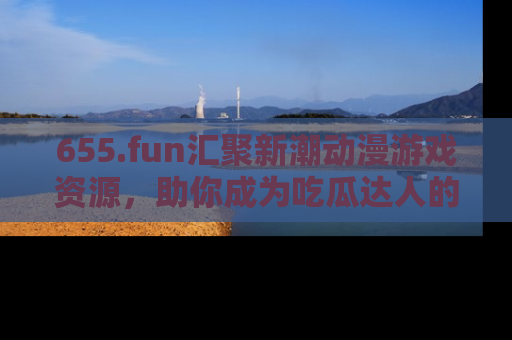 655.fun汇聚新潮动漫游戏资源，助你成为吃瓜达人的必备平台！