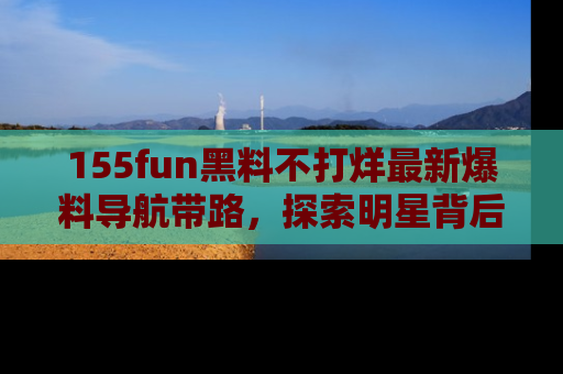 155fun黑料不打烊最新爆料导航带路，探索明星背后的秘密
