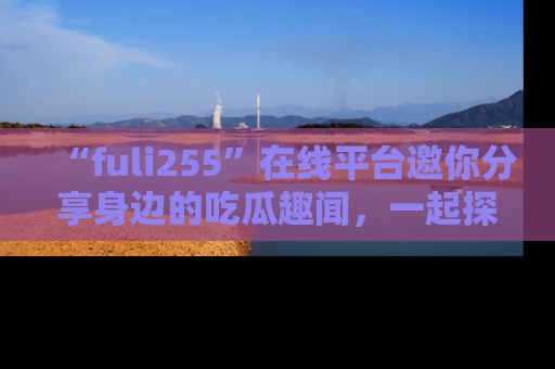 “fuli255”在线平台邀你分享身边的吃瓜趣闻,一起探索生活的小秘密!