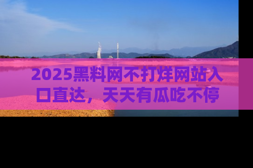 2025黑料网不打烊网站入口直达，天天有瓜吃不停