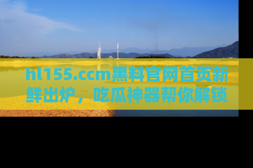 hl155.ccm黑料官网首页新鲜出炉，吃瓜神器帮你解锁那些鲜为人知的内幕！