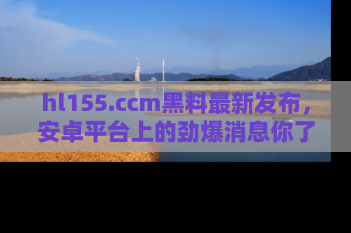 hl155.ccm黑料最新发布，安卓平台上的劲爆消息你了解了吗？