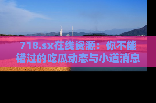 718.sx在线资源：你不能错过的吃瓜动态与小道消息