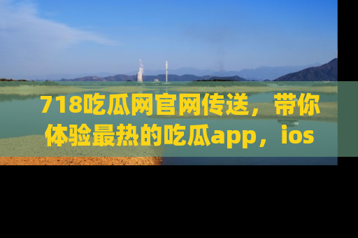718吃瓜网官网传送，带你体验最热的吃瓜app，ios用户必备哦！