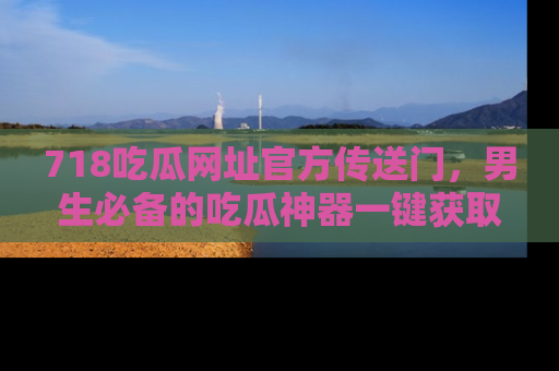 718吃瓜网址官方传送门，男生必备的吃瓜神器一键获取！