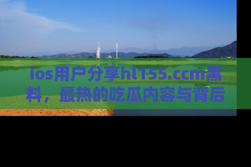 ios用户分享hl155.ccm黑料，最热的吃瓜内容与背后的真实事件！