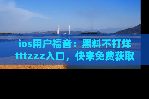 ios用户福音：黑料不打烊tttzzz入口，快来免费获取最新娱乐黑料！
