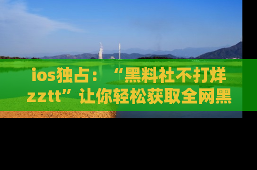 ios独占:“黑料社不打烊zztt”让你轻松获取全网黑料信息,不容错过!
