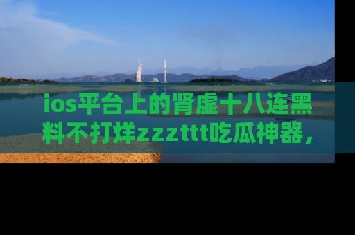 ios平台上的肾虚十八连黑料不打烊zzzttt吃瓜神器，你绝对不能错过