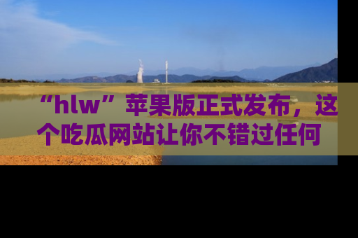 “hlw”苹果版正式发布,这个吃瓜网站让你不错过任何热议话题!