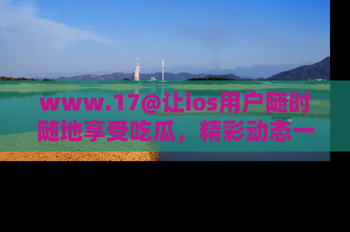 www.17@让ios用户随时随地享受吃瓜，精彩动态一手掌握